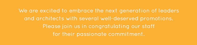 We are excited to embrace the next generation of leaders and architects with several well-deserved promotions. Please join us in congratulating our staff for their passionate commitment.